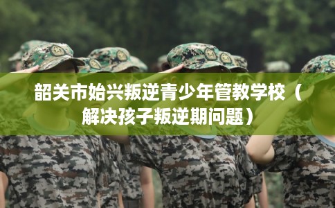韶关市始兴叛逆青少年管教学校（解决孩子叛逆期问题）