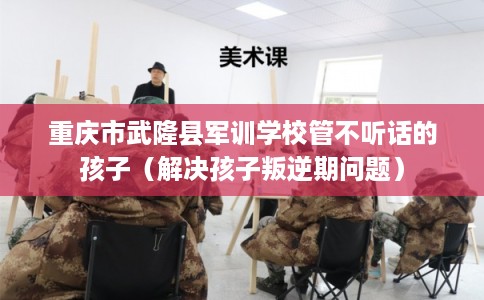 重庆市武隆县军训学校管不听话的孩子（解决孩子叛逆期问题）