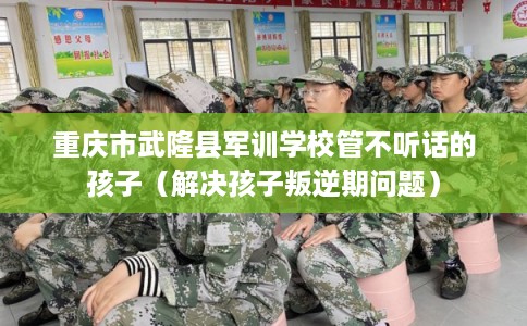 重庆市武隆县军训学校管不听话的孩子（解决孩子叛逆期问题）