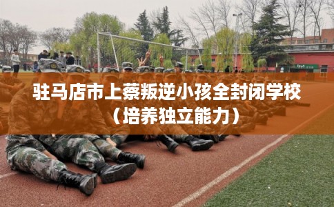驻马店市上蔡叛逆小孩全封闭学校（培养独立能力）