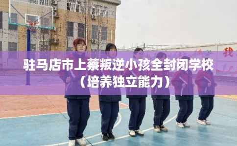 驻马店市上蔡叛逆小孩全封闭学校（培养独立能力）
