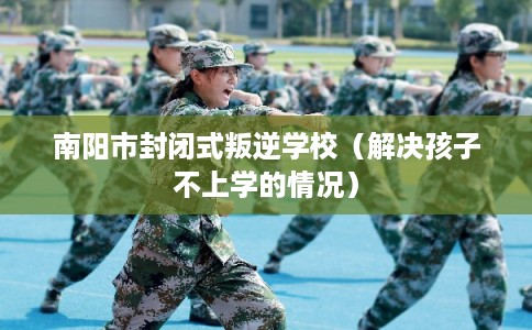 南阳市封闭式叛逆学校（解决孩子不上学的情况）