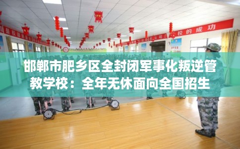 邯郸市肥乡区全封闭军事化叛逆管教学校：全年无休面向全国招生