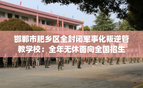 邯郸市肥乡区全封闭军事化叛逆管教学校：全年无休面向全国招生