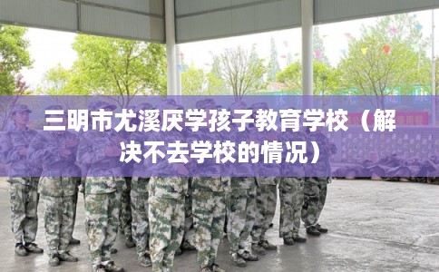 三明市尤溪厌学孩子教育学校（解决不去学校的情况）