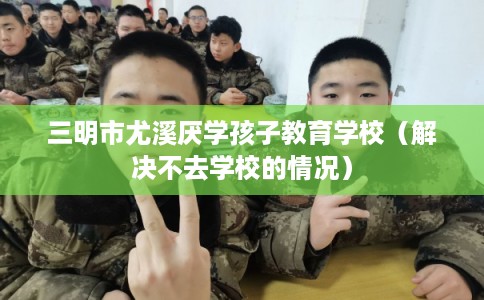 三明市尤溪厌学孩子教育学校（解决不去学校的情况）