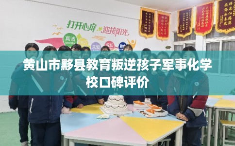 黄山市黟县教育叛逆孩子军事化学校口碑评价