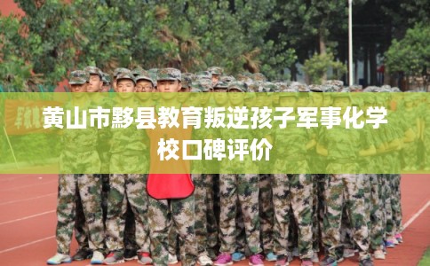 黄山市黟县教育叛逆孩子军事化学校口碑评价