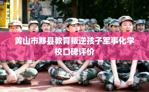 黄山市黟县教育叛逆孩子军事化学校口碑评价