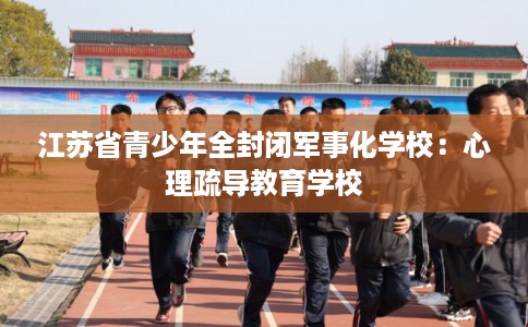 江苏省青少年全封闭军事化学校：心理疏导教育学校
