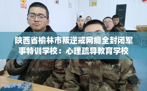 陕西省榆林市叛逆戒网瘾全封闭军事特训学校：心理疏导教育学校
