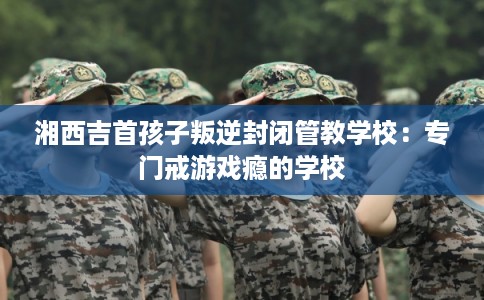 湘西吉首孩子叛逆封闭管教学校：专门戒游戏瘾的学校