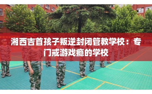 湘西吉首孩子叛逆封闭管教学校：专门戒游戏瘾的学校