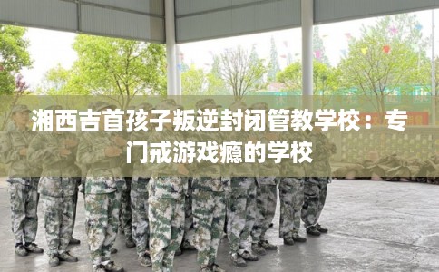 湘西吉首孩子叛逆封闭管教学校：专门戒游戏瘾的学校
