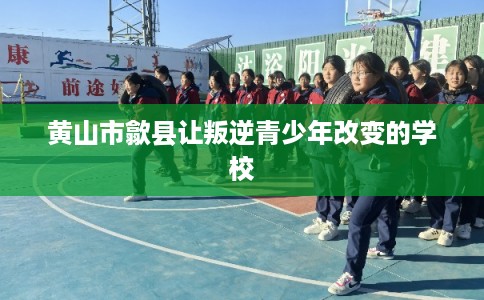 黄山市歙县让叛逆青少年改变的学校