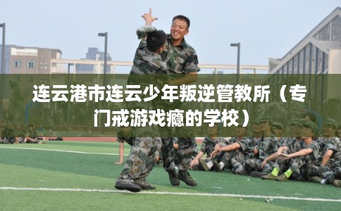 连云港市连云少年叛逆管教所（专门戒游戏瘾的学校）