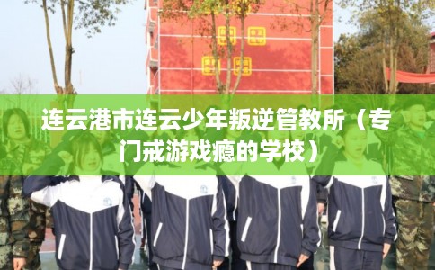 连云港市连云少年叛逆管教所（专门戒游戏瘾的学校）