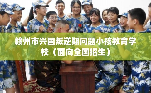 赣州市兴国叛逆期问题小孩教育学校（面向全国招生）