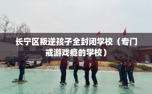 长宁区叛逆孩子全封闭学校（专门戒游戏瘾的学校）
