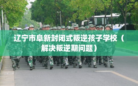 辽宁市阜新封闭式叛逆孩子学校（解决叛逆期问题）