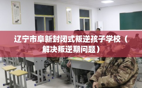 辽宁市阜新封闭式叛逆孩子学校（解决叛逆期问题）