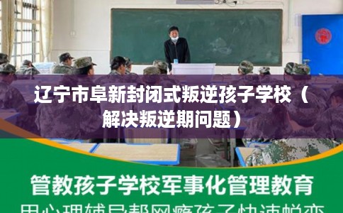 辽宁市阜新封闭式叛逆孩子学校（解决叛逆期问题）