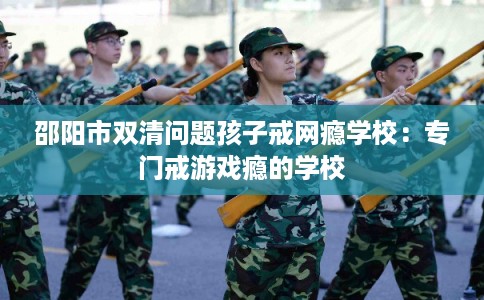 邵阳市双清问题孩子戒网瘾学校：专门戒游戏瘾的学校
