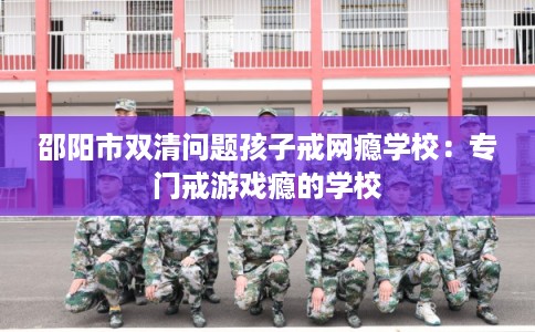 邵阳市双清问题孩子戒网瘾学校：专门戒游戏瘾的学校
