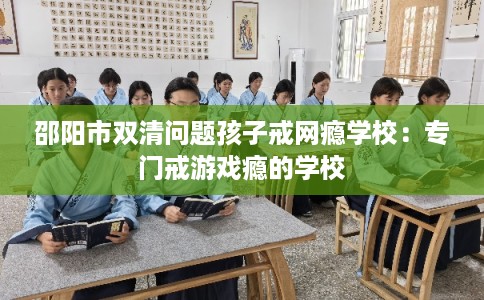 邵阳市双清问题孩子戒网瘾学校：专门戒游戏瘾的学校
