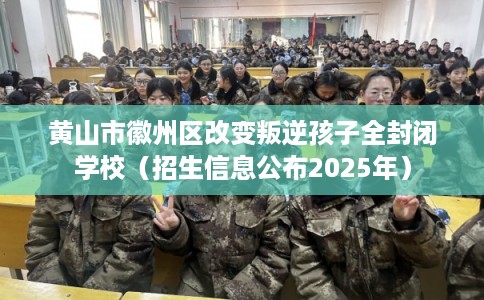 黄山市徽州区改变叛逆孩子全封闭学校（招生信息公布2025年）
