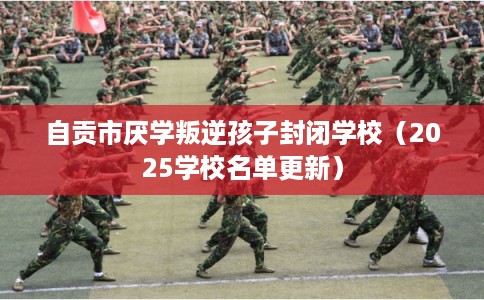 自贡市厌学叛逆孩子封闭学校（2025学校名单更新）