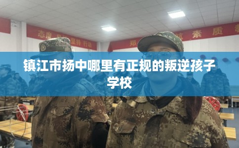 镇江市扬中哪里有正规的叛逆孩子学校