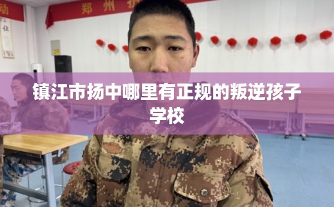镇江市扬中哪里有正规的叛逆孩子学校