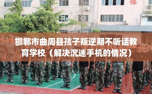 邯郸市曲周县孩子叛逆期不听话教育学校（解决沉迷手机的情况）