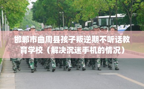 邯郸市曲周县孩子叛逆期不听话教育学校（解决沉迷手机的情况）