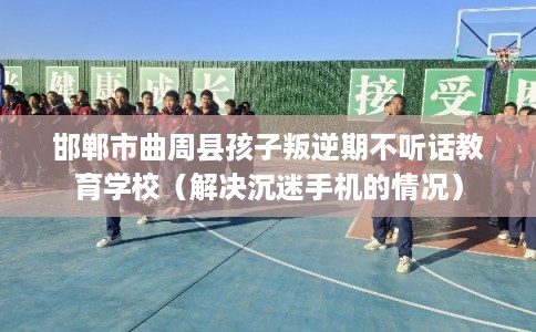 邯郸市曲周县孩子叛逆期不听话教育学校（解决沉迷手机的情况）