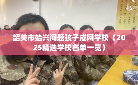 韶关市始兴问题孩子戒网学校（2025精选学校名单一览）