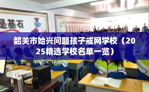 韶关市始兴问题孩子戒网学校（2025精选学校名单一览）