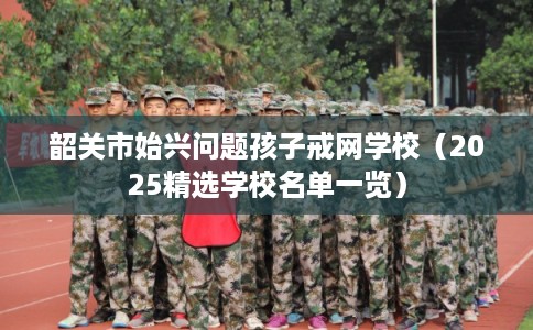 韶关市始兴问题孩子戒网学校（2025精选学校名单一览）