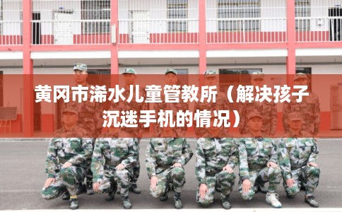 黄冈市浠水儿童管教所（解决孩子沉迷手机的情况）