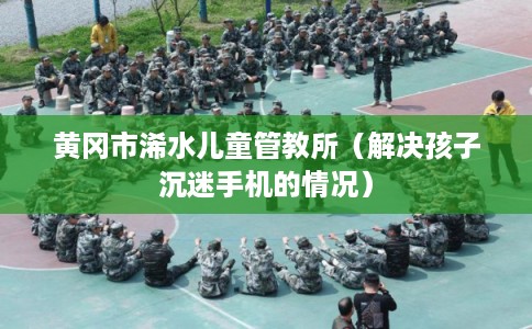 黄冈市浠水儿童管教所（解决孩子沉迷手机的情况）