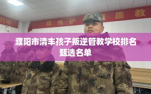 濮阳市清丰孩子叛逆管教学校排名甄选名单