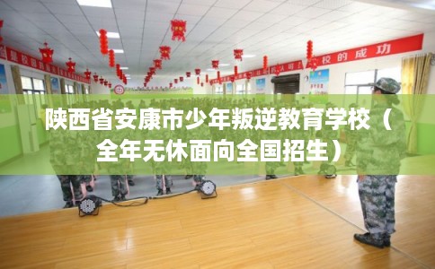 陕西省安康市少年叛逆教育学校（全年无休面向全国招生）