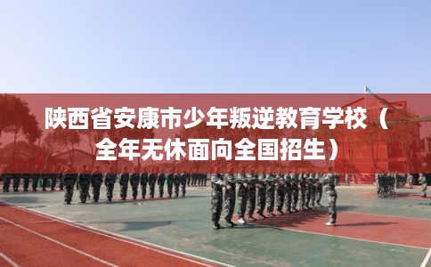 陕西省安康市少年叛逆教育学校（全年无休面向全国招生）