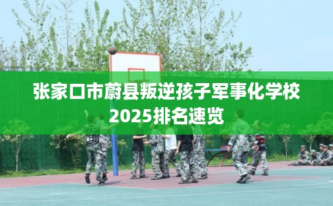 张家口市蔚县叛逆孩子军事化学校2025排名速览