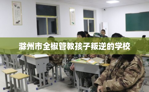 滁州市全椒管教孩子叛逆的学校