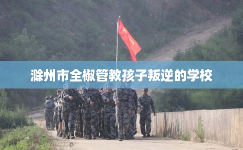 滁州市全椒管教孩子叛逆的学校