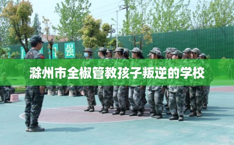 滁州市全椒管教孩子叛逆的学校