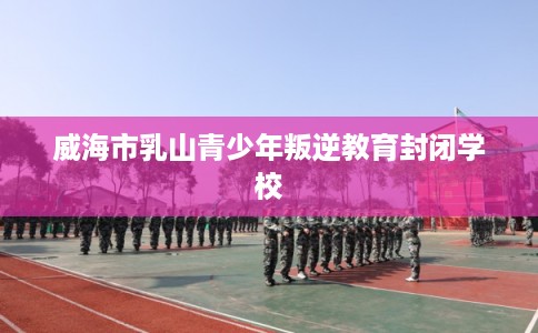 威海市乳山青少年叛逆教育封闭学校