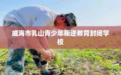 威海市乳山青少年叛逆教育封闭学校